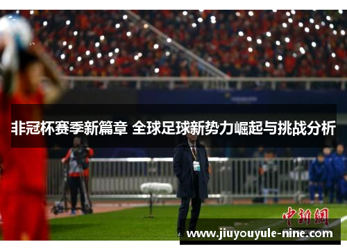 非冠杯赛季新篇章 全球足球新势力崛起与挑战分析
