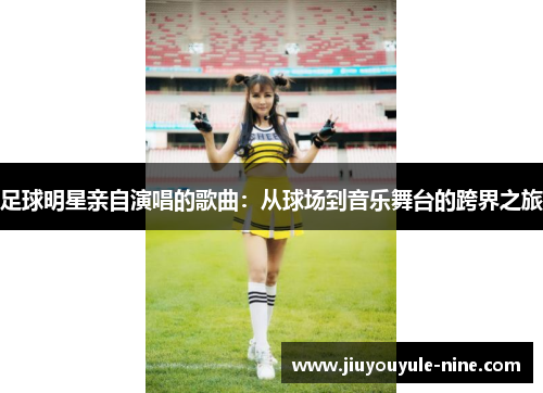 足球明星亲自演唱的歌曲：从球场到音乐舞台的跨界之旅