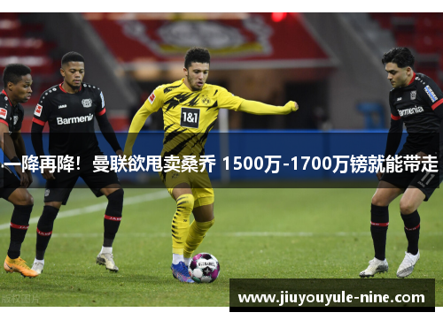 一降再降！曼联欲甩卖桑乔 1500万-1700万镑就能带走