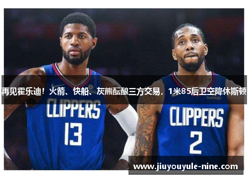再见霍乐迪！火箭、快船、灰熊酝酿三方交易，1米85后卫空降休斯顿